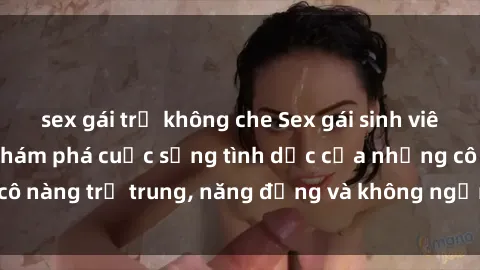 sex gái trẻ không che Sex gái sinh viên hot nhất: Cùng khám phá cuộc sống tình dục của những cô nàng trẻ trung, năng động và không ngần ngại thử nghiệm!