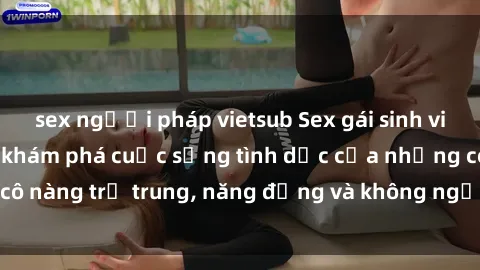sex người pháp vietsub Sex gái sinh viên hot nhất: Cùng khám phá cuộc sống tình dục của những cô nàng trẻ trung, năng động và không ngần ngại thử nghiệm!
