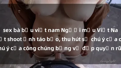 sex bà bầu việt nam Người mẫu Việt Nam gây sốt với loạt shoot ảnh táo bạo, thu hút sự chú ý của công chúng bằng vẻ đẹp quyến rũ và gợi cảm.