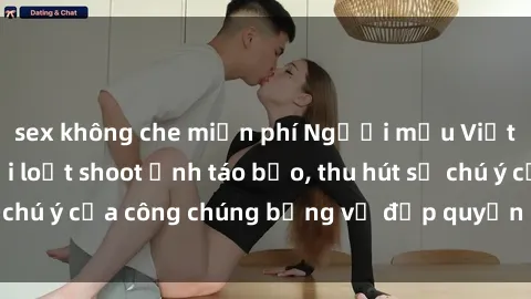 sex không che miễn phí Người mẫu Việt Nam gây sốt với loạt shoot ảnh táo bạo, thu hút sự chú ý của công chúng bằng vẻ đẹp quyến rũ và gợi cảm.