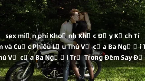 sex miễn phí Khoảnh Khắc Đầy Kịch Tính: Sex  Việt Nam và Cuộc Phiêu Lưu Thú Vị của Ba Người Trẻ Trong Đêm Say Đắm