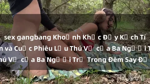 sex gangbang Khoảnh Khắc Đầy Kịch Tính: Sex  Việt Nam và Cuộc Phiêu Lưu Thú Vị của Ba Người Trẻ Trong Đêm Say Đắm