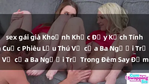 sex gái già Khoảnh Khắc Đầy Kịch Tính: Sex  Việt Nam và Cuộc Phiêu Lưu Thú Vị của Ba Người Trẻ Trong Đêm Say Đắm