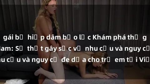 gái bị hiếp dâm bạo lực Khám phá thế giới sex loli Việt Nam: Sự thật gây sốc về nhu cầu và nguy cơ đe dọa cho trẻ em tại Việt Nam