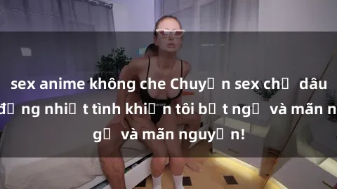 sex anime không che Chuyện sex chị dâu: hành động nhiệt tình khiến tôi bất ngờ và mãn nguyện!