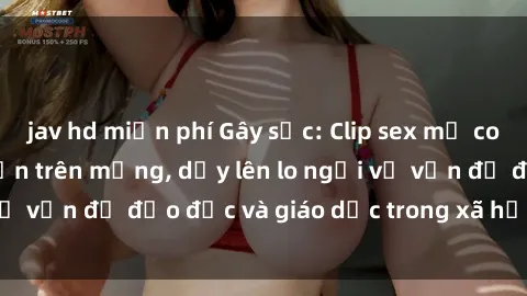 jav hd miễn phí Gây sốc: Clip sex mẹ con Việt Nam lan truyền trên mạng, dấy lên lo ngại về vấn đề đạo đức và giáo dục trong xã hội hiện nay.