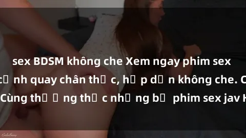 sex BDSM không che Xem ngay phim sex jav HD với những cảnh quay chân thực, hấp dẫn không che. Cùng thưởng thức những bộ phim sex jav HD hot nhất hiện nay!