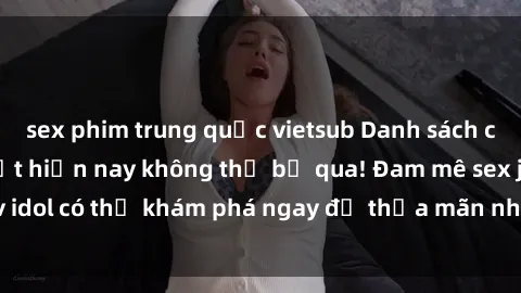 sex phim trung quốc vietsub Danh sách các idol JAV hot nhất hiện nay không thể bỏ qua! Đam mê sex jav idol có thể khám phá ngay để thỏa mãn nhu cầu giải trí của mình!